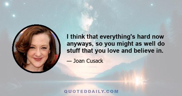 I think that everything's hard now anyways, so you might as well do stuff that you love and believe in.