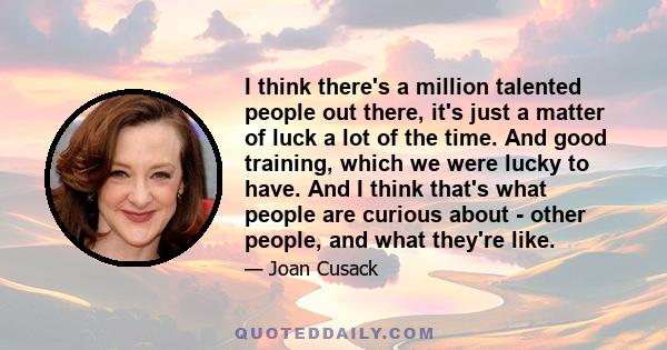 I think there's a million talented people out there, it's just a matter of luck a lot of the time.