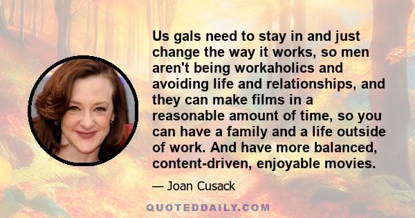 Us gals need to stay in and just change the way it works, so men aren't being workaholics and avoiding life and relationships, and they can make films in a reasonable amount of time, so you can have a family and a life