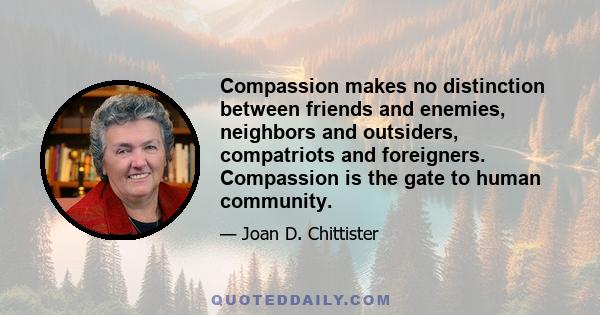 Compassion makes no distinction between friends and enemies, neighbors and outsiders, compatriots and foreigners. Compassion is the gate to human community.