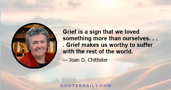 Grief is a sign that we loved something more than ourselves. . . . Grief makes us worthy to suffer with the rest of the world.