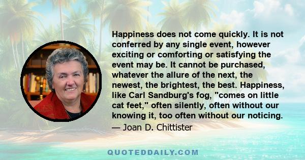 Happiness does not come quickly. It is not conferred by any single event, however exciting or comforting or satisfying the event may be. It cannot be purchased, whatever the allure of the next, the newest, the