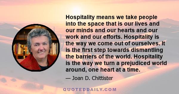 Hospitality means we take people into the space that is our lives and our minds and our hearts and our work and our efforts. Hospitality is the way we come out of ourselves. It is the first step towards dismantling the