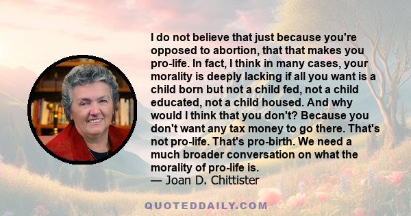 I do not believe that just because you're opposed to abortion, that that makes you pro-life. In fact, I think in many cases, your morality is deeply lacking if all you want is a child born but not a child fed, not a