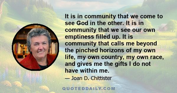 It is in community that we come to see God in the other. It is in community that we see our own emptiness filled up. It is community that calls me beyond the pinched horizons of my own life, my own country, my own race, 