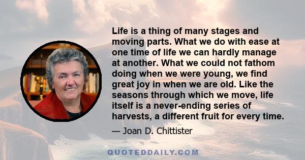 Life is a thing of many stages and moving parts. What we do with ease at one time of life we can hardly manage at another. What we could not fathom doing when we were young, we find great joy in when we are old. Like