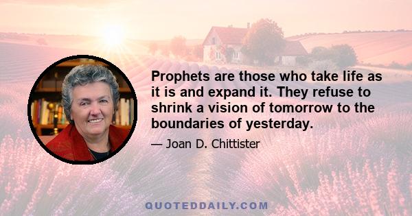 Prophets are those who take life as it is and expand it. They refuse to shrink a vision of tomorrow to the boundaries of yesterday.