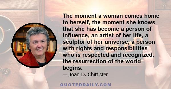 The moment a woman comes home to herself, the moment she knows that she has become a person of influence, an artist of her life, a sculptor of her universe, a person with rights and responsibilities who is respected and 