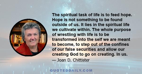 The spiritual task of life is to feed hope. Hope is not something to be found outside of us. It lies in the spiritual life we cultivate within. The whole purpose of wrestling with life is to be transformed into the self 