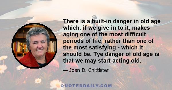 There is a built-in danger in old age which, if we give in to it, makes aging one of the most difficult periods of life, rather than one of the most satisfying - which it should be. Tye danger of old age is that we may