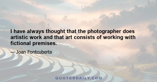 I have always thought that the photographer does artistic work and that art consists of working with fictional premises.