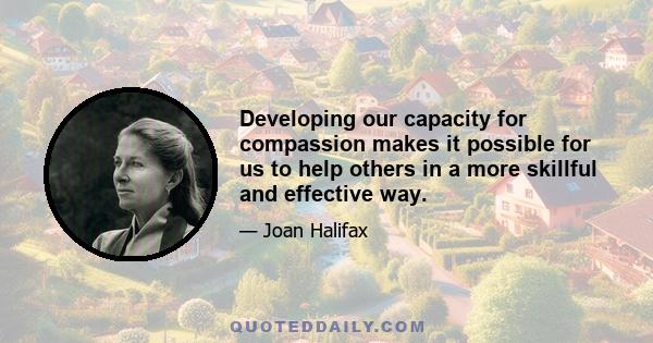 Developing our capacity for compassion makes it possible for us to help others in a more skillful and effective way.