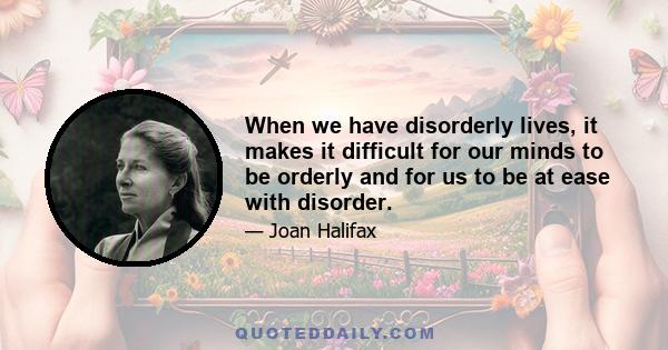 When we have disorderly lives, it makes it difficult for our minds to be orderly and for us to be at ease with disorder.