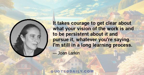 It takes courage to get clear about what your vision of the work is and to be persistent about it and pursue it, whatever you're saying. I'm still in a long learning process.