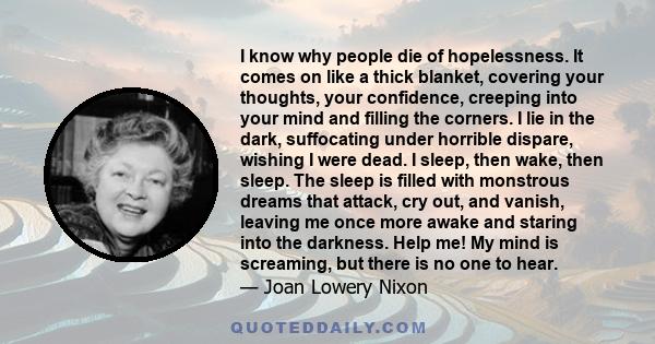 I know why people die of hopelessness. It comes on like a thick blanket, covering your thoughts, your confidence, creeping into your mind and filling the corners. I lie in the dark, suffocating under horrible dispare,