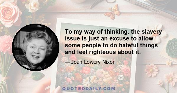 To my way of thinking, the slavery issue is just an excuse to allow some people to do hateful things and feel righteous about it.