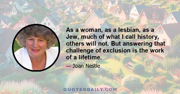 As a woman, as a lesbian, as a Jew, much of what I call history, others will not. But answering that challenge of exclusion is the work of a lifetime.