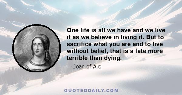 One life is all we have and we live it as we believe in living it. But to sacrifice what you are and to live without belief, that is a fate more terrible than dying.