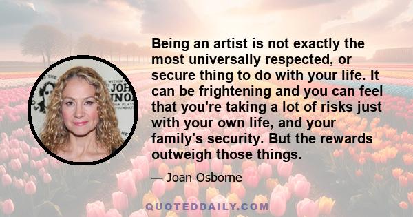 Being an artist is not exactly the most universally respected, or secure thing to do with your life. It can be frightening and you can feel that you're taking a lot of risks just with your own life, and your family's