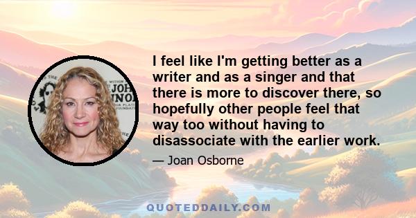 I feel like I'm getting better as a writer and as a singer and that there is more to discover there, so hopefully other people feel that way too without having to disassociate with the earlier work.