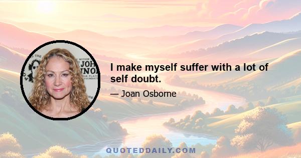 I make myself suffer with a lot of self doubt.