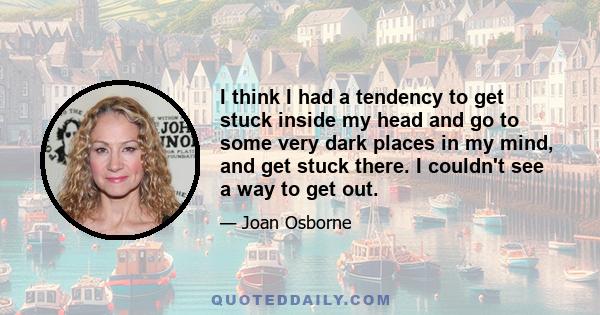 I think I had a tendency to get stuck inside my head and go to some very dark places in my mind, and get stuck there. I couldn't see a way to get out.