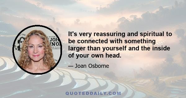 It's very reassuring and spiritual to be connected with something larger than yourself and the inside of your own head.