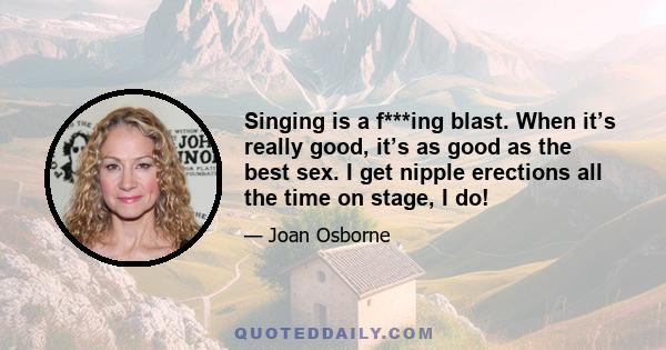 Singing is a f***ing blast. When it’s really good, it’s as good as the best sex. I get nipple erections all the time on stage, I do!