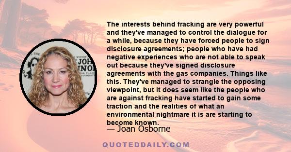 The interests behind fracking are very powerful and they've managed to control the dialogue for a while, because they have forced people to sign disclosure agreements; people who have had negative experiences who are