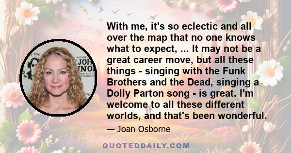 With me, it's so eclectic and all over the map that no one knows what to expect, ... It may not be a great career move, but all these things - singing with the Funk Brothers and the Dead, singing a Dolly Parton song -