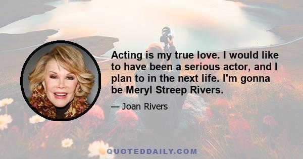 Acting is my true love. I would like to have been a serious actor, and I plan to in the next life. I'm gonna be Meryl Streep Rivers.