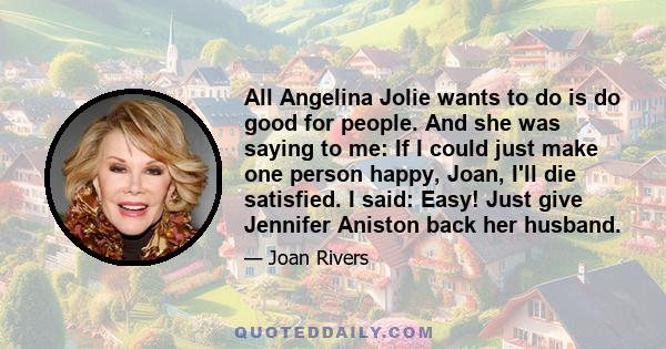 All Angelina Jolie wants to do is do good for people. And she was saying to me: If I could just make one person happy, Joan, I'll die satisfied. I said: Easy! Just give Jennifer Aniston back her husband.