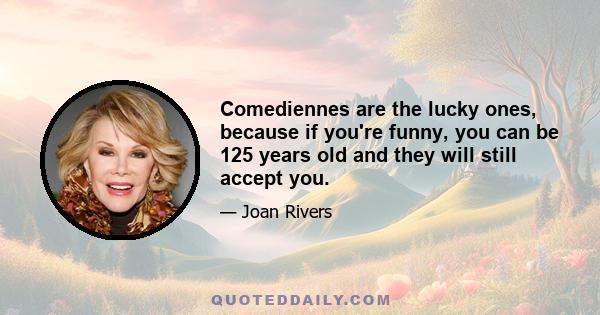 Comediennes are the lucky ones, because if you're funny, you can be 125 years old and they will still accept you.