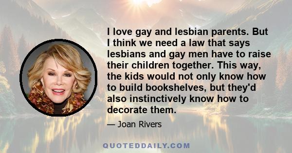 I love gay and lesbian parents. But I think we need a law that says lesbians and gay men have to raise their children together. This way, the kids would not only know how to build bookshelves, but they'd also