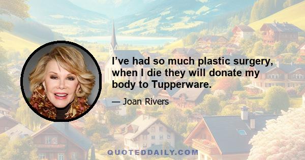 I’ve had so much plastic surgery, when I die they will donate my body to Tupperware.