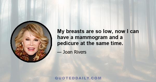 My breasts are so low, now I can have a mammogram and a pedicure at the same time.