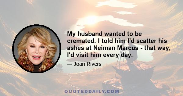 My husband wanted to be cremated. I told him I'd scatter his ashes at Neiman Marcus - that way, I'd visit him every day.