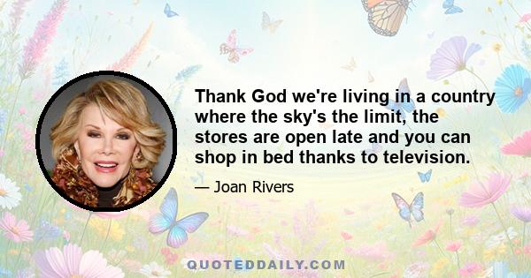 Thank God we're living in a country where the sky's the limit, the stores are open late and you can shop in bed thanks to television.