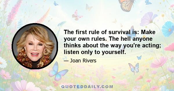 The first rule of survival is: Make your own rules. The hell anyone thinks about the way you're acting; listen only to yourself.