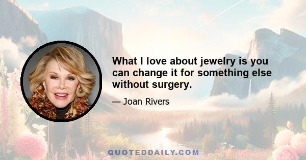 What I love about jewelry is you can change it for something else without surgery.