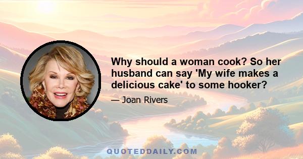 Why should a woman cook? So her husband can say 'My wife makes a delicious cake' to some hooker?