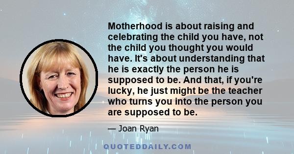 Motherhood is about raising and celebrating the child you have, not the child you thought you would have. It's about understanding that he is exactly the person he is supposed to be. And that, if you're lucky, he just