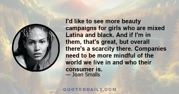 I'd like to see more beauty campaigns for girls who are mixed Latina and black. And if I'm in them, that's great, but overall there's a scarcity there. Companies need to be more mindful of the world we live in and who