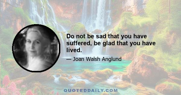 Do not be sad that you have suffered, be glad that you have lived.