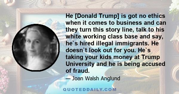 He [Donald Trump] is got no ethics when it comes to business and can they turn this story line, talk to his white working class base and say, he`s hired illegal immigrants. He doesn`t look out for you. He`s taking your