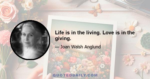 Life is in the living. Love is in the giving.