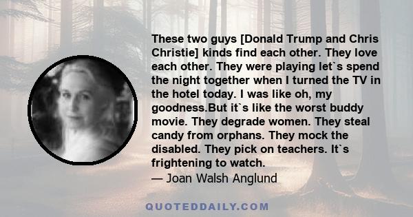 These two guys [Donald Trump and Chris Christie] kinds find each other. They love each other. They were playing let`s spend the night together when I turned the TV in the hotel today. I was like oh, my goodness.But it`s 