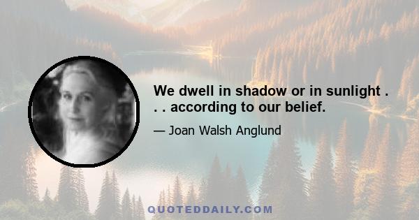 We dwell in shadow or in sunlight . . . according to our belief.