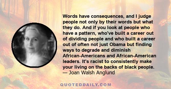 Words have consequences, and I judge people not only by their words but what they do. And if you look at people who have a pattern, who've built a career out of dividing people and who built a career out of often not