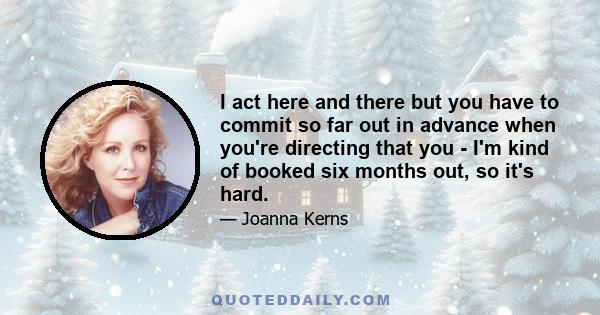 I act here and there but you have to commit so far out in advance when you're directing that you - I'm kind of booked six months out, so it's hard.